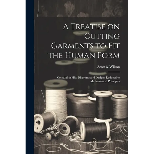 A Treatise on Cutting Garments to Fit the Human Form: Containing Fifty Diagrams and Designs Reduced to Mathematical Principles - Paperback