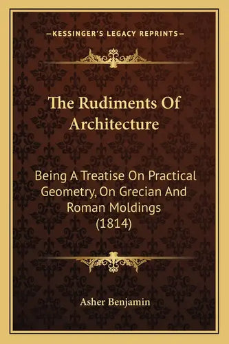 The Rudiments Of Architecture: Being A Treatise On Practical Geometry, On Grecian And Roman Moldings (1814) - Paperback