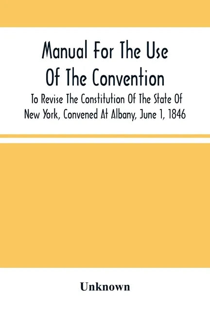 Manual For The Use Of The Convention To Revise The Constitution Of The State Of New York, Convened At Albany, June 1, 1846. Prepared Pursuant To Order - Paperback