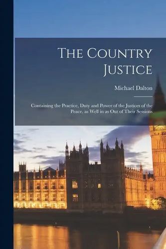 The Country Justice: Containing the Practice, Duty and Power of the Justices of the Peace, as Well in as out of Their Sessions - Paperback