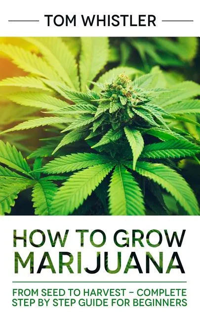 Marijuana: How to Grow Marijuana: From Seed to Harvest - Complete Step by Step Guide for Beginners - Paperback