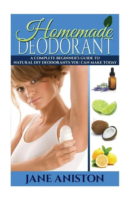 Homemade Deodorant: A Complete Beginner's Guide To Natural DIY Deodorants You Can Make Today - Paperback