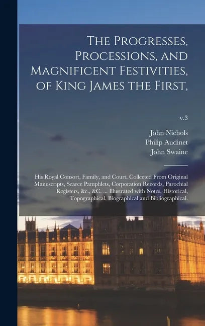 The Progresses, Processions, and Magnificent Festivities, of King James the First,: His Royal Consort, Family, and Court, Collected From Original Manu - Hardcover