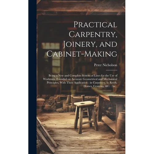 Practical Carpentry, Joinery, and Cabinet-making: Being a New and Complete System of Lines for the Use of Workmen, Founded on Accurate Geometrical and - Hardcover
