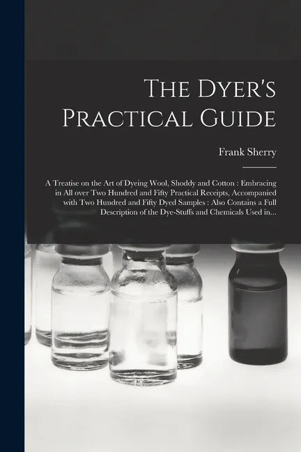 The Dyer's Practical Guide: a Treatise on the Art of Dyeing Wool, Shoddy and Cotton: Embracing in All Over Two Hundred and Fifty Practical Receipt - Paperback