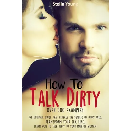 How To Talk Dirty: The Ultimate Guide That Reveals the Secrets of Dirty Talk. Transform Your Sex Life. Learn How to Talk Dirty to Your Ma - Paperback