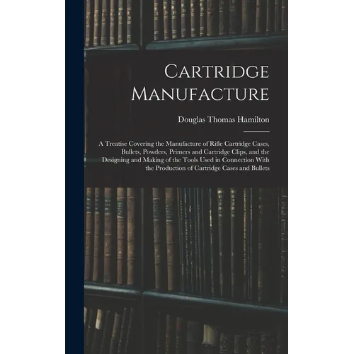 Cartridge Manufacture; a Treatise Covering the Manufacture of Rifle Cartridge Cases, Bullets, Powders, Primers and Cartridge Clips, and the Designing - Hardcover