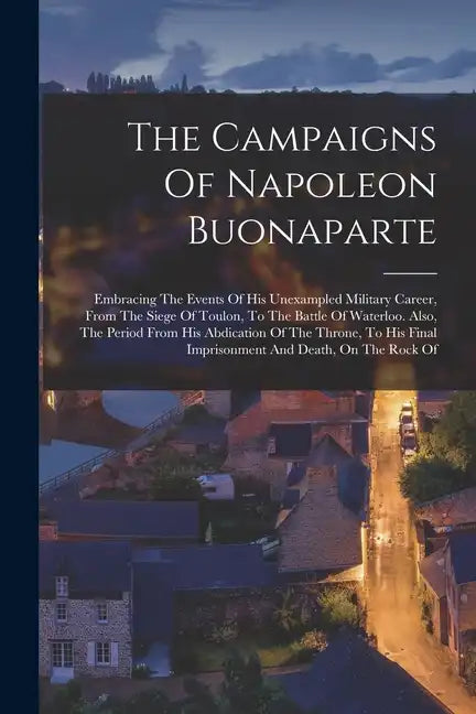 The Campaigns Of Napoleon Buonaparte: Embracing The Events Of His Unexampled Military Career, From The Siege Of Toulon, To The Battle Of Waterloo. Als - Paperback