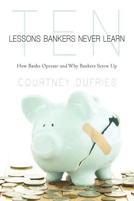 Ten Lessons Bankers Never Learn: How Banks Operate and Why Bankers Screw Up - Paperback