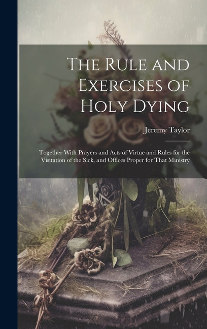 The Rule and Exercises of Holy Dying: Together With Prayers and Acts of Virtue and Rules for the Visitation of the Sick, and Offices Proper for That M - Hardcover