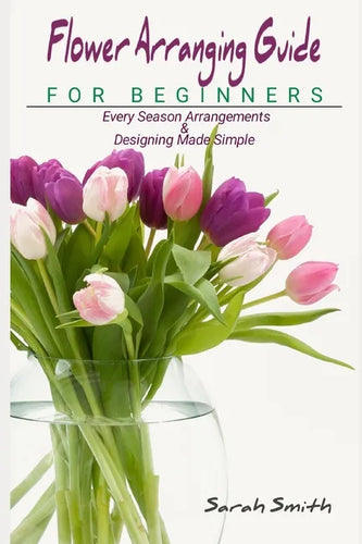 Flower Arranging Guide For Beginners: Every Season Arrangements And Designing Made Simple - Paperback