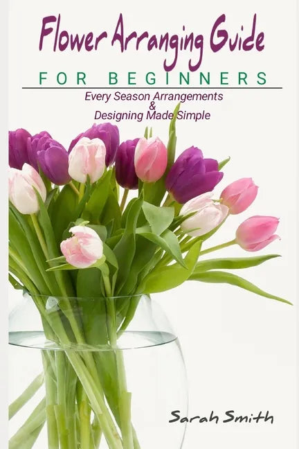Flower Arranging Guide For Beginners: Every Season Arrangements And Designing Made Simple - Paperback