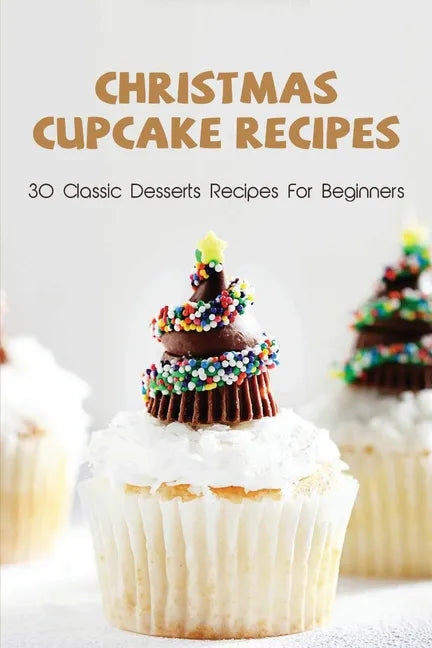 Christmas Cupcake Recipes: 30 Classic Desserts Recipes For Beginners: Recipes For Beginners That Will Satisfy Any Sweet Tooth - Paperback