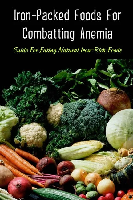 Iron-Packed Foods For Combatting Anemia: Guide For Eating Natural Iron-Rich Foods: All You Need To Know About Iron Supplements - Paperback