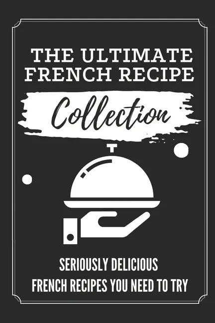 The Ultimate French Recipe Collection: Seriously Delicious French Recipes You Need To Try: French Home Cooking Book - Paperback