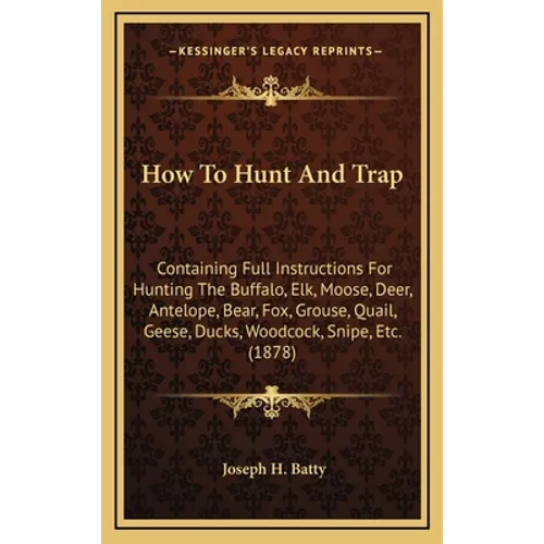 How To Hunt And Trap: Containing Full Instructions For Hunting The Buffalo, Elk, Moose, Deer, Antelope, Bear, Fox, Grouse, Quail, Geese, Duc - Hardcover