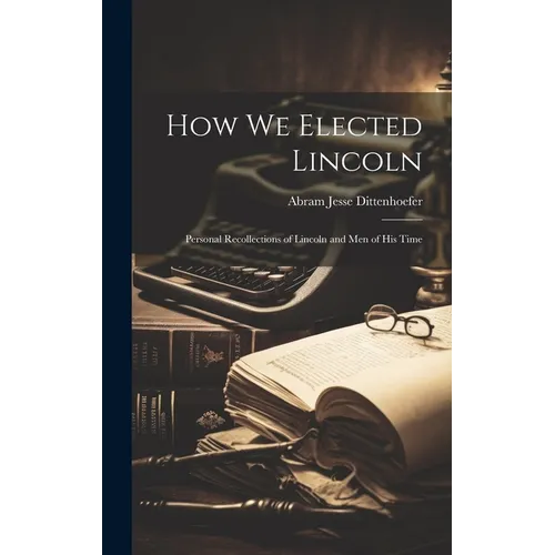 How We Elected Lincoln: Personal Recollections of Lincoln and Men of His Time - Hardcover