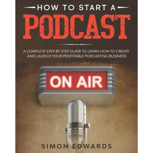 How to Start a Podcast: A Complete Step by Step Guide to Learn How to Create and Launch Your Profitable Podcasting Business - Paperback