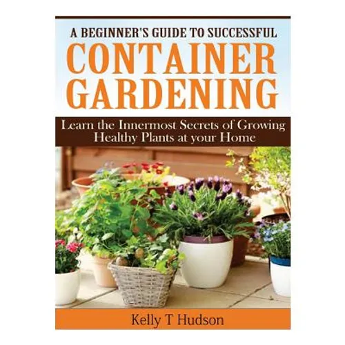 A Beginner's Guide to Successful Container Gardening: Learn the Innermost Secrets of Growing Healthy Plants at your Home - Paperback