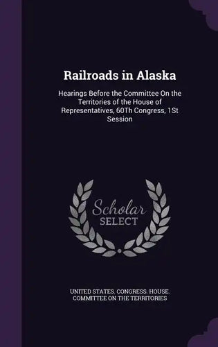 Railroads in Alaska: Hearings Before the Committee On the Territories of the House of Representatives, 60Th Congress, 1St Session - Hardcover