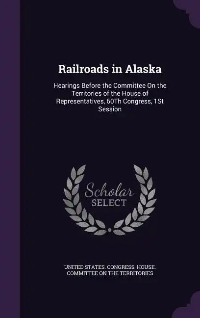 Railroads in Alaska: Hearings Before the Committee On the Territories of the House of Representatives, 60Th Congress, 1St Session - Hardcover