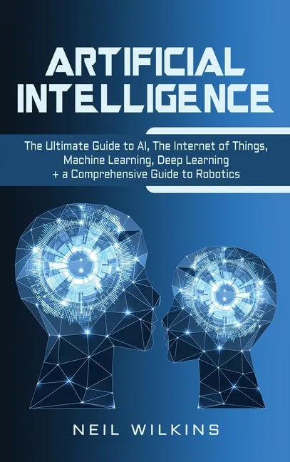 Artificial Intelligence: The Ultimate Guide to AI, The Internet of Things, Machine Learning, Deep Learning + a Comprehensive Guide to Robotics - Hardcover