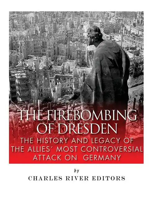 The Firebombing of Dresden: The History and Legacy of the Allies' Most Controversial Attack on Germany - Paperback