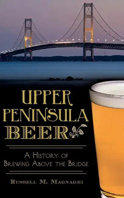 Upper Peninsula Beer: A History of Brewing Above the Bridge - Hardcover
