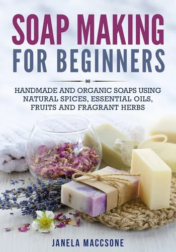 Soap Making for Beginners: Handmade and Organic Soaps Using Natural Spices, Essential Oils, Fruits and Fragrant Herbs - Paperback