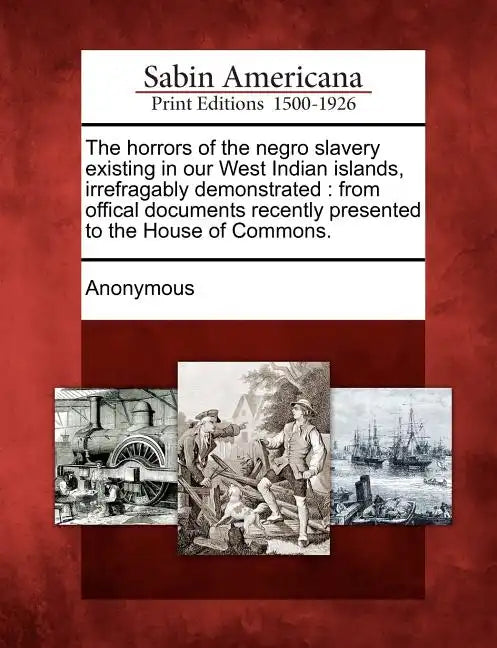 The Horrors of the Negro Slavery Existing in Our West Indian Islands, Irrefragably Demonstrated: From Offical Documents Recently Presented to the Hous - Paperback