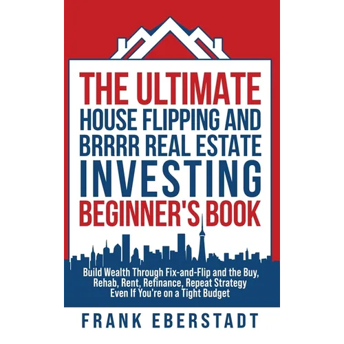The Ultimate House Flipping and BRRRR Real Estate Investing Beginner's Book: Build Wealth Through Fix-and-Flip and the Buy, Rehab, Rent, Refinance, Re - Hardcover