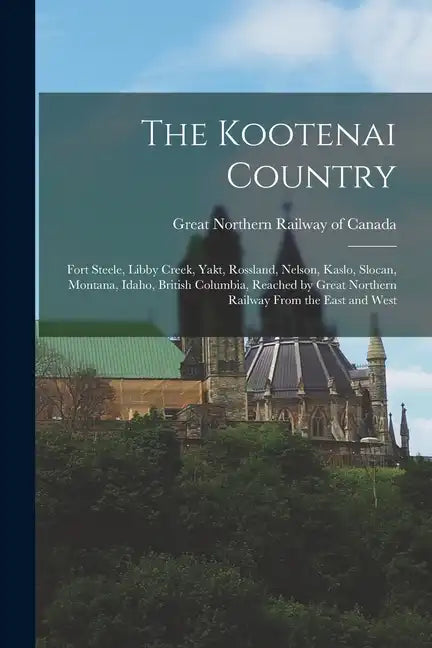 The Kootenai Country: Fort Steele, Libby Creek, Yakt, Rossland, Nelson, Kaslo, Slocan, Montana, Idaho, British Columbia, Reached by Great No - Paperback