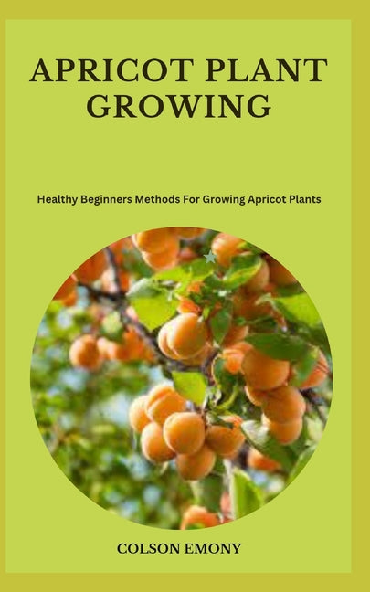 Apricot Plant Growing: Healthy Beginners Methods For Growing Apricot Plants - Paperback