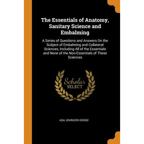 The Essentials of Anatomy, Sanitary Science and Embalming: A Series of Questions and Answers on the Subject of Embalming and Collateral Sciences, Incl - Paperback