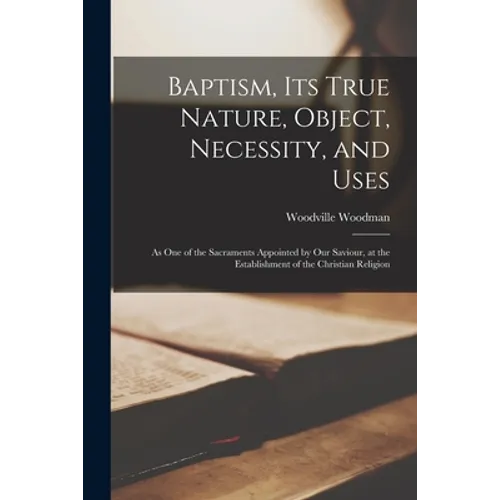 Baptism, Its True Nature, Object, Necessity, and Uses: as One of the Sacraments Appointed by Our Saviour, at the Establishment of the Christian Religi - Paperback