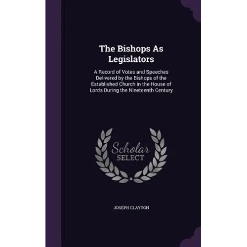 The Bishops As Legislators: A Record of Votes and Speeches Delivered by the Bishops of the Established Church in the House of Lords During the Nin - Hardcover