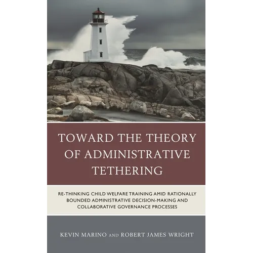 Toward the Theory of Administrative Tethering: Re-Thinking Child Welfare Training Amid Rationally Bounded Administrative Decision-Making and Collabora - Hardcover