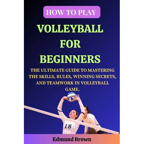 How to Play Volleyball for Beginners: The Ultimate Guide to Mastering the Skills, Rules, Winning Secrets, and Teamwork in Volleyball Game. Includes Vo - Paperback