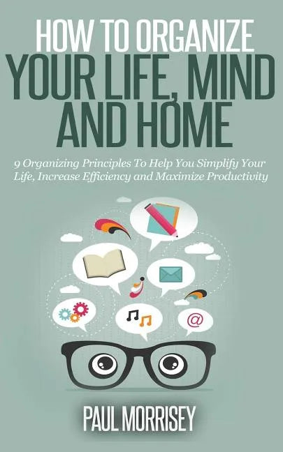 How to Organize Your Life, Mind and Home: 9 Organizing Principles To Help You Simplify Your Life, Increase Efficiency And Maximize Productivity. - Paperback