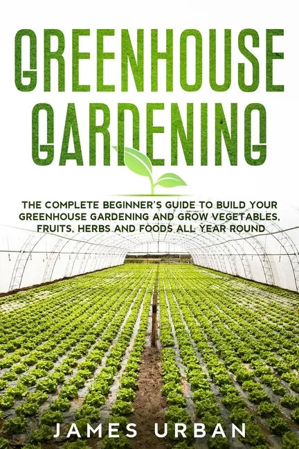 Greenhouse Gardening: The Complete Beginner's Guide to Build your Greenhouse Garden and Grow Vegetables, Fruits, Herbs and Foods All Year Around - Paperback