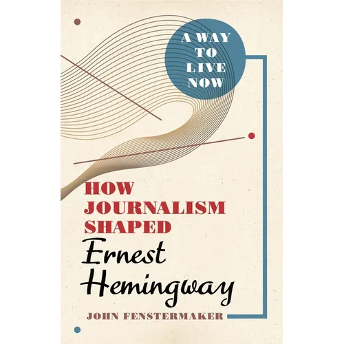 A Way to Live Now: How Journalism Shaped Ernest Hemingway - Hardcover