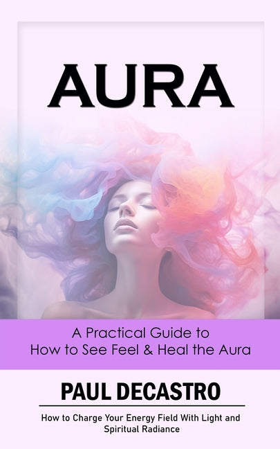 Aura: A Practical Guide to How to See Feel & Heal the Aura (How to Charge Your Energy Field With Light and Spiritual Radianc - Paperback