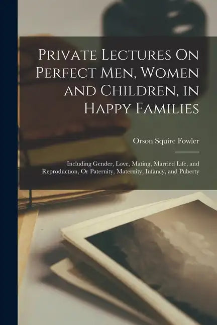 Private Lectures On Perfect Men, Women and Children, in Happy Families: Including Gender, Love, Mating, Married Life, and Reproduction, Or Paternity, - Paperback