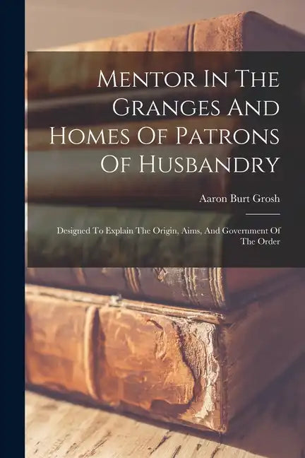 Mentor In The Granges And Homes Of Patrons Of Husbandry: Designed To Explain The Origin, Aims, And Government Of The Order - Paperback