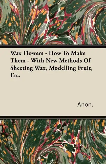 Wax Flowers - How To Make Them - With New Methods Of Sheeting Wax, Modelling Fruit, Etc. - Paperback