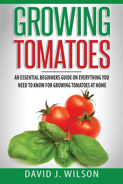 Growing Tomatoes: An Essential Beginners Guide on Everything You Need to Know for Growing Tomatoes at Home - Paperback