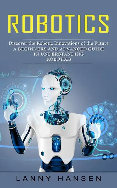 Robotics: Discover the Robotic Innovations of the Future (A Beginners and Advanced Guide in Understanding Robotics) - Paperback