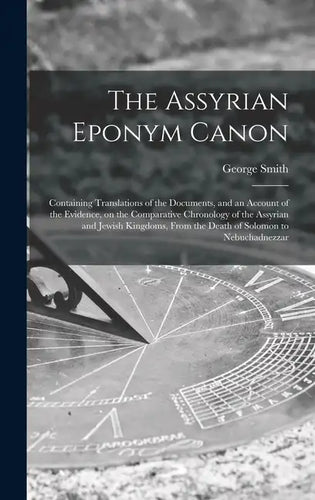 The Assyrian Eponym Canon; Containing Translations of the Documents, and an Account of the Evidence, on the Comparative Chronology of the Assyrian and - Hardcover