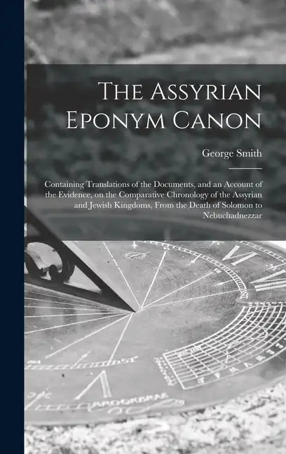 The Assyrian Eponym Canon; Containing Translations of the Documents, and an Account of the Evidence, on the Comparative Chronology of the Assyrian and - Hardcover