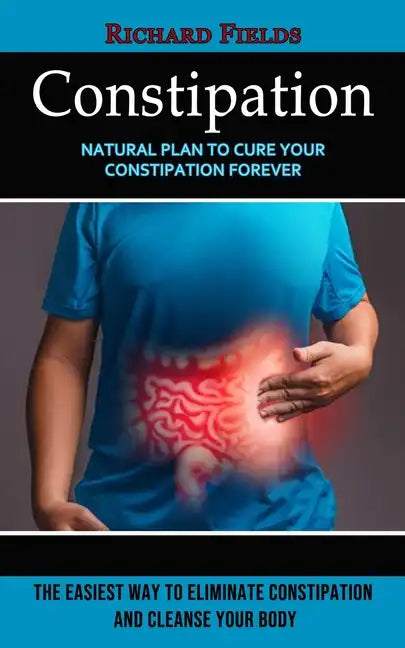 Constipation: Natural Plan to Cure Your Constipation Forever (The Easiest Way to Eliminate Constipation and Cleanse Your Body) - Paperback